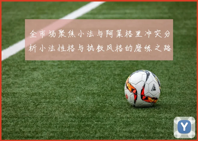 全市场聚焦小法与阿莱格里冲突分析小法性格与执教风格的磨练之路