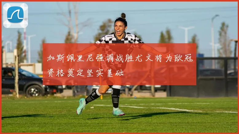 加斯佩里尼强调战胜尤文将为欧冠资格奠定坚实基础