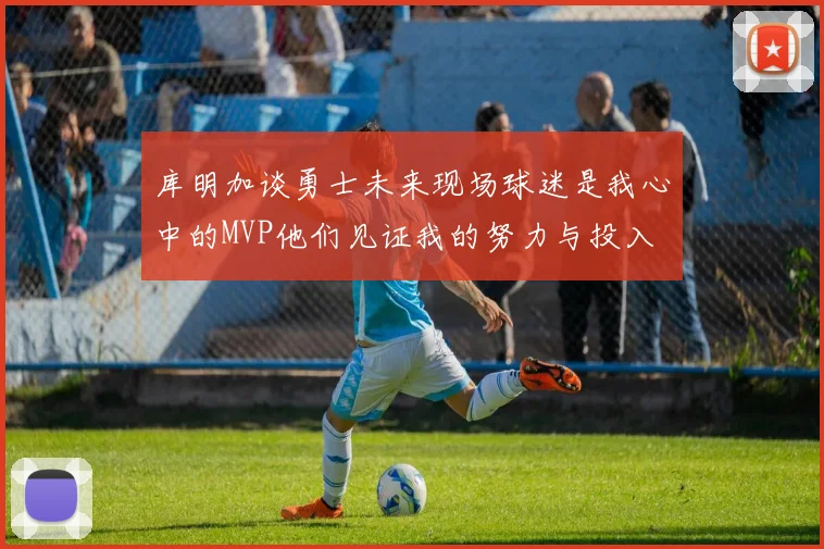 库明加谈勇士未来现场球迷是我心中的MVP他们见证我的努力与投入