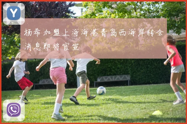 杨希加盟上海海港青岛西海岸转会消息即将官宣