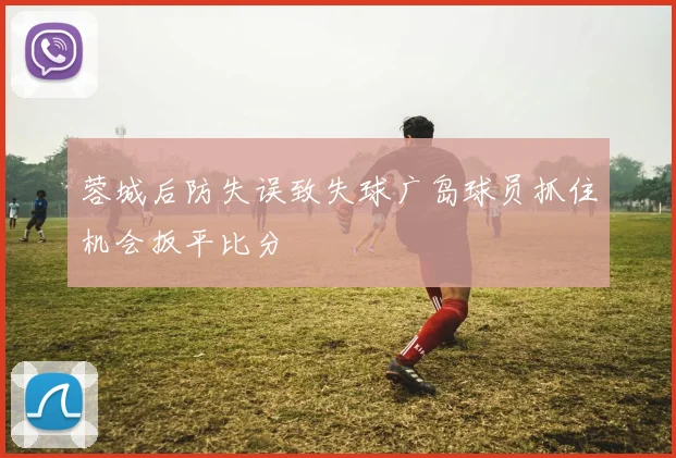 蓉城后防失误致失球广岛球员抓住机会扳平比分