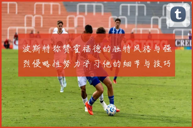 波斯特称赞霍福德的独特风格与强烈侵略性努力学习他的细节与技巧