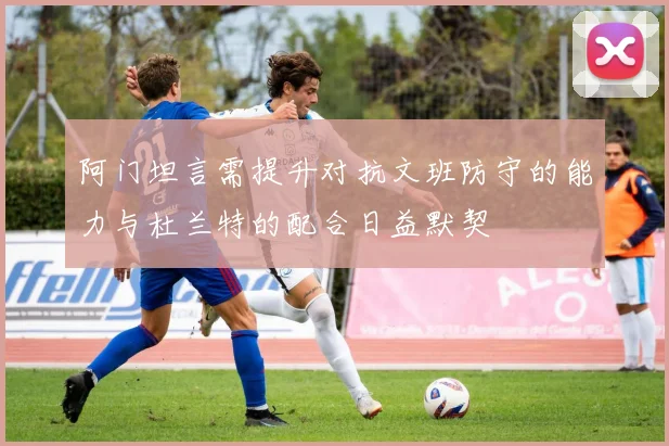 阿门坦言需提升对抗文班防守的能力与杜兰特的配合日益默契