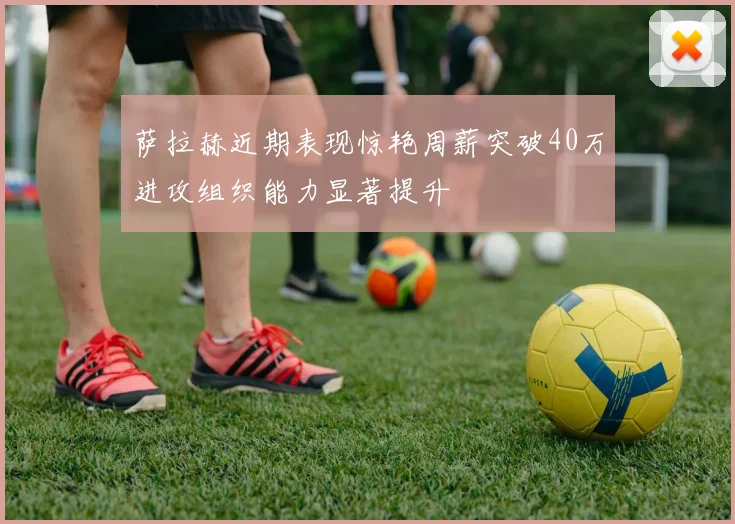 萨拉赫近期表现惊艳周薪突破40万进攻组织能力显著提升