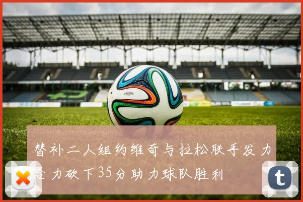 替补二人组约维奇与拉松联手发力合力砍下35分助力球队胜利