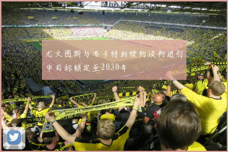 尤文图斯与洛卡特利续约谈判进行中目标锁定至2030年