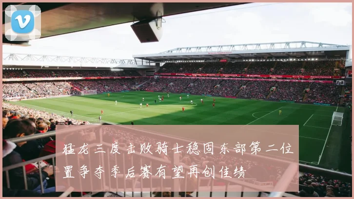猛龙三度击败骑士稳固东部第二位置争夺季后赛有望再创佳绩
