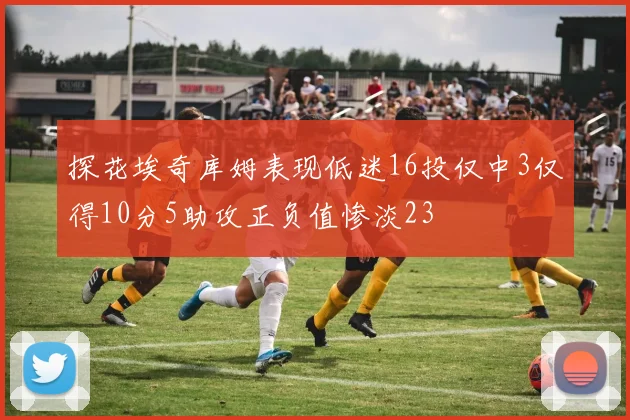 探花埃奇库姆表现低迷16投仅中3仅得10分5助攻正负值惨淡23
